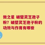 微之星 破璧灵芝孢子粉？破壁灵芝孢子粉的功效与作用有哪些