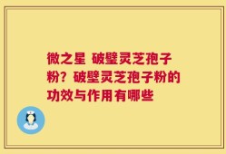 微之星 破璧灵芝孢子粉？破壁灵芝孢子粉的功效与作用有哪些