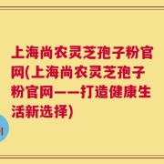 上海尚农灵芝孢子粉官网(上海尚农灵芝孢子粉官网——打造健康生活新选择)