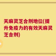 天麻灵芝合剂地位(提升免疫力的有效天麻灵芝合剂)