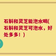 石斛和灵芝能泡水喝(石斛和灵芝可泡水，好处多多！)