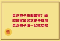 灵芝孢子粉调蜂蜜？蜂胶蜂蜜加灵芝孢子粉加灵芝孢子油一起吃功效
