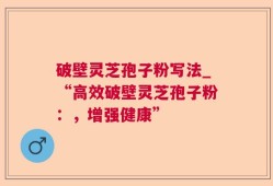 破壁灵芝孢子粉写法_“高效破壁灵芝孢子粉：，增强健康”