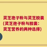 灵芝孢子粉与灵芝胶囊(灵芝孢子粉与胶囊：灵芝营养的两种选择)