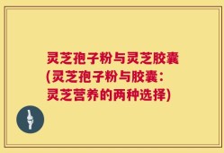 灵芝孢子粉与灵芝胶囊(灵芝孢子粉与胶囊：灵芝营养的两种选择)