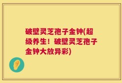 破壁灵芝孢子金钟(超级养生！破壁灵芝孢子金钟大放异彩)