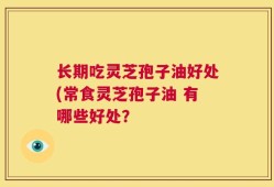 长期吃灵芝孢子油好处(常食灵芝孢子油 有哪些好处？