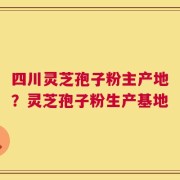 四川灵芝孢子粉主产地？灵芝孢子粉生产基地