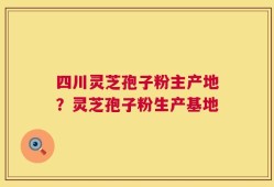 四川灵芝孢子粉主产地？灵芝孢子粉生产基地