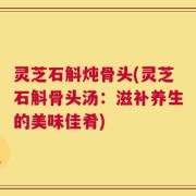 灵芝石斛炖骨头(灵芝石斛骨头汤：滋补养生的美味佳肴)