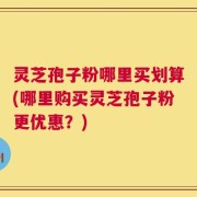 灵芝孢子粉哪里买划算(哪里购买灵芝孢子粉更优惠？)