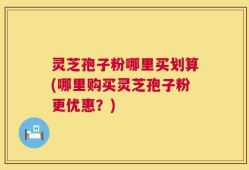 灵芝孢子粉哪里买划算(哪里购买灵芝孢子粉更优惠？)