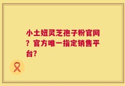 小土妞灵芝孢子粉官网？官方唯一指定销售平台？