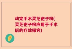 动完手术灵芝孢子粉(灵芝孢子粉应用于手术后的疗效探究)