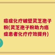 癌症化疗破壁灵芝孢子粉(灵芝孢子粉助力癌症患者化疗疗效提升)