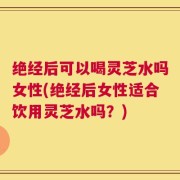绝经后可以喝灵芝水吗女性(绝经后女性适合饮用灵芝水吗？)