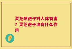 灵芝喷孢子对人体有害？灵芝孢子油有什么作用