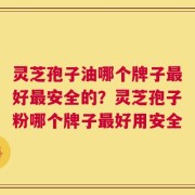灵芝孢子油哪个牌子最好最安全的？灵芝孢子粉哪个牌子最好用安全