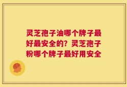 灵芝孢子油哪个牌子最好最安全的？灵芝孢子粉哪个牌子最好用安全