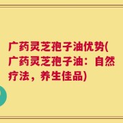 广药灵芝孢子油优势(广药灵芝孢子油：自然疗法，养生佳品)