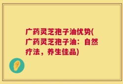 广药灵芝孢子油优势(广药灵芝孢子油：自然疗法，养生佳品)