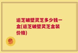 运芝破壁灵芝多少钱一盒(运芝破壁灵芝盒装价格)