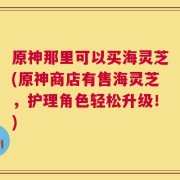 原神那里可以买海灵芝(原神商店有售海灵芝，护理角色轻松升级！)