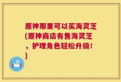 原神那里可以买海灵芝(原神商店有售海灵芝，护理角色轻松升级！)