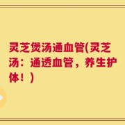 灵芝煲汤通血管(灵芝汤：通透血管，养生护体！)