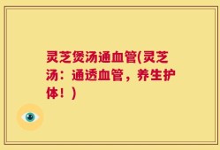灵芝煲汤通血管(灵芝汤：通透血管，养生护体！)