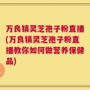 万良镇灵芝孢子粉直播(万良镇灵芝孢子粉直播教你如何做营养保健品)