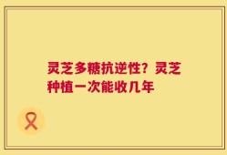 灵芝多糖抗逆性？灵芝种植一次能收几年