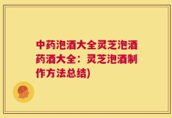 中药泡酒大全灵芝泡酒药酒大全：灵芝泡酒制作方法总结)