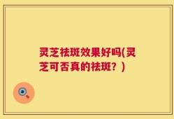 灵芝祛斑效果好吗(灵芝可否真的祛斑？)