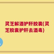 灵芝解酒护肝胶囊(灵芝胶囊护肝去酒毒)