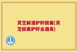灵芝解酒护肝胶囊(灵芝胶囊护肝去酒毒)