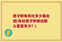 孢子粉每天吃多少最合适(每日孢子粉建议摄入量是多少？)