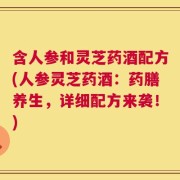 含人参和灵芝药酒配方(人参灵芝药酒：药膳养生，详细配方来袭！)
