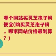 哪个网站买灵芝孢子粉便宜(购买灵芝孢子粉，哪家网站价格最划算？)