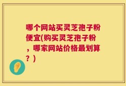 哪个网站买灵芝孢子粉便宜(购买灵芝孢子粉，哪家网站价格最划算？)