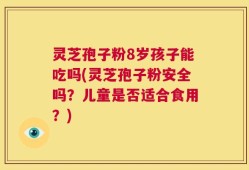 灵芝孢子粉8岁孩子能吃吗(灵芝孢子粉安全吗？儿童是否适合食用？)