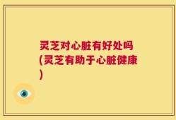 灵芝对心脏有好处吗 (灵芝有助于心脏健康)