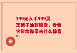 399元入手999灵芝孢子油软胶囊，看看它能给你带来什么惊喜”