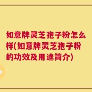 如意牌灵芝孢子粉怎么样(如意牌灵芝孢子粉的功效及用途简介)