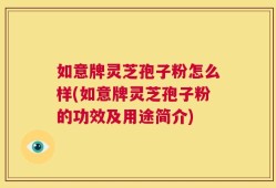 如意牌灵芝孢子粉怎么样(如意牌灵芝孢子粉的功效及用途简介)