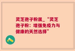 灵芝孢子粉属_“灵芝孢子粉：增强免疫力与健康的天然选择”