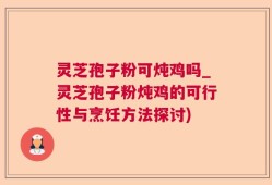 灵芝孢子粉可炖鸡吗_灵芝孢子粉炖鸡的可行性与烹饪方法探讨)