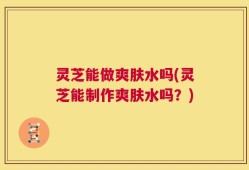 灵芝能做爽肤水吗(灵芝能制作爽肤水吗？)