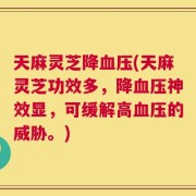 天麻灵芝降血压(天麻灵芝功效多，降血压神效显，可缓解高血压的威胁。)
