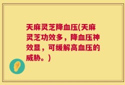 天麻灵芝降血压(天麻灵芝功效多，降血压神效显，可缓解高血压的威胁。)